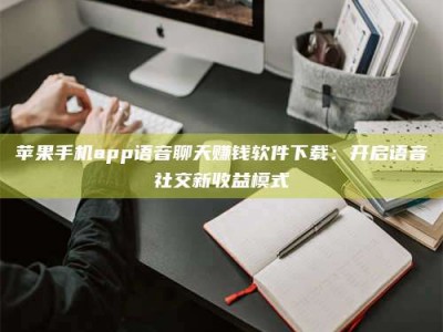 苹果手机app语音聊天赚钱软件下载：开启语音社交新收益模式